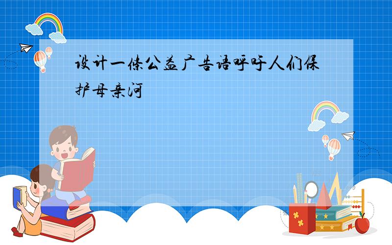 设计一条公益广告语呼吁人们保护母亲河