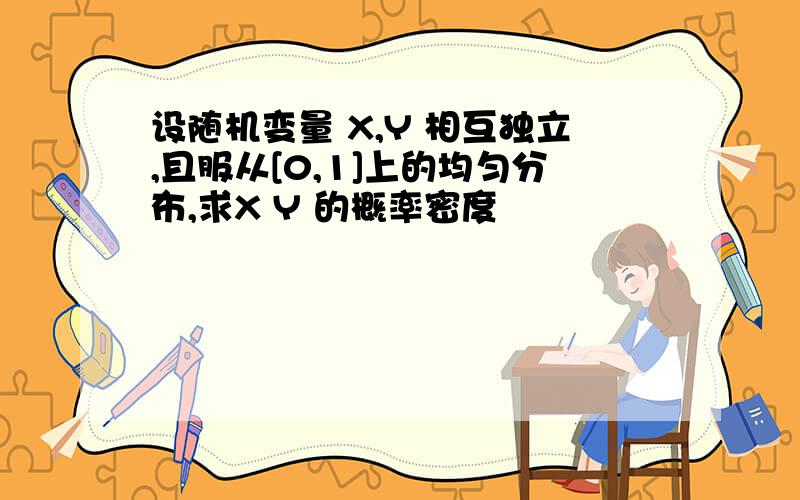 设随机变量 X,Y 相互独立,且服从[0,1]上的均匀分布,求X Y 的概率密度