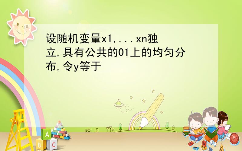 设随机变量x1,...xn独立,具有公共的01上的均匀分布,令y等于