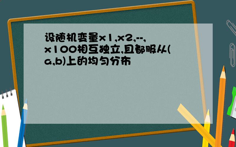 设随机变量x1,x2,--,x100相互独立,且都服从(a,b)上的均匀分布