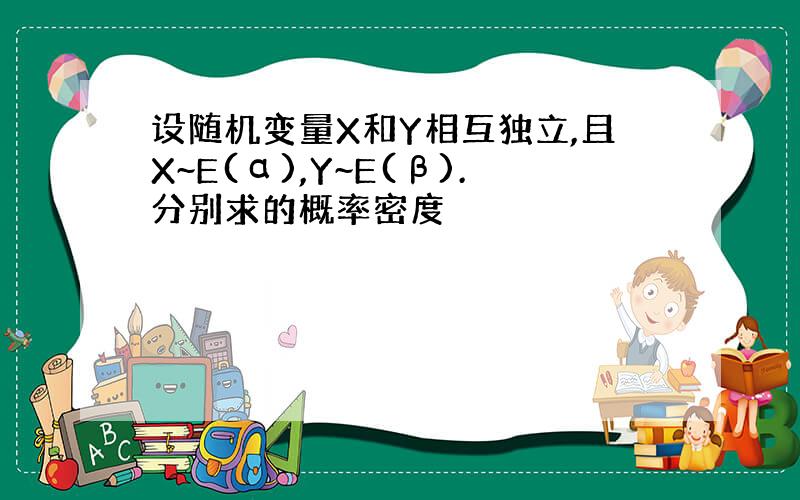 设随机变量X和Y相互独立,且X~E(α),Y~E(β).分别求的概率密度