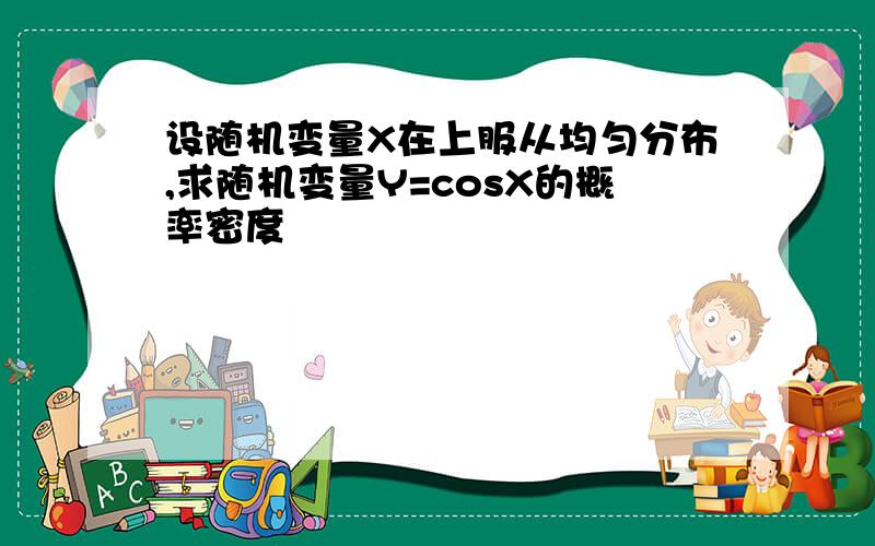 设随机变量X在上服从均匀分布,求随机变量Y=cosX的概率密度