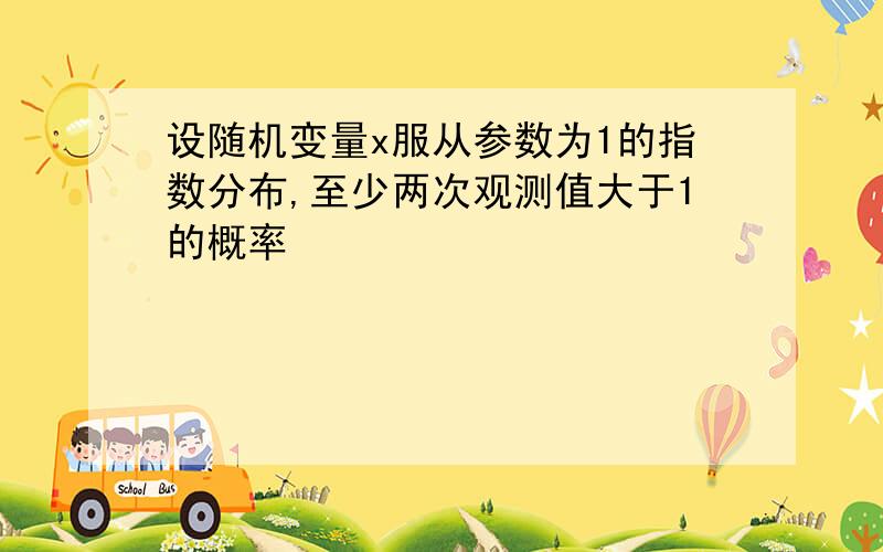 设随机变量x服从参数为1的指数分布,至少两次观测值大于1的概率