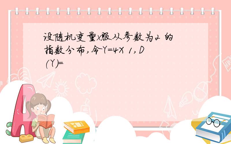 设随机变量x服从参数为2 的指数分布,令Y=4X 1,D(Y)=