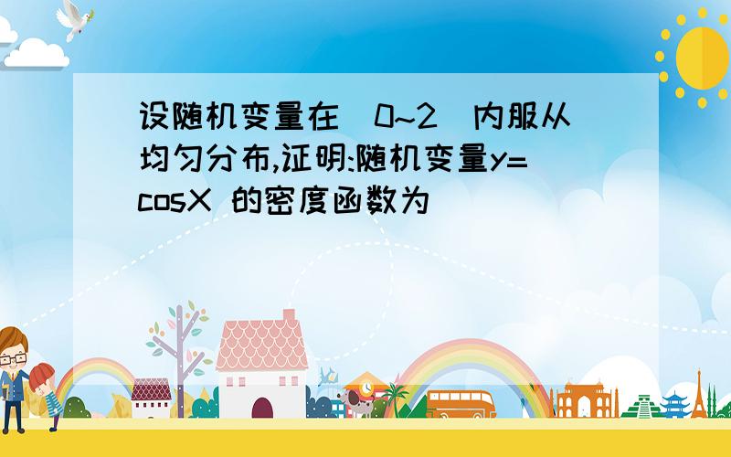 设随机变量在(0~2)内服从均匀分布,证明:随机变量y=cosX 的密度函数为