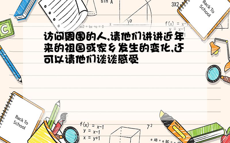 访问周围的人,请他们讲讲近年来的祖国或家乡发生的变化,还可以请他们谈谈感受