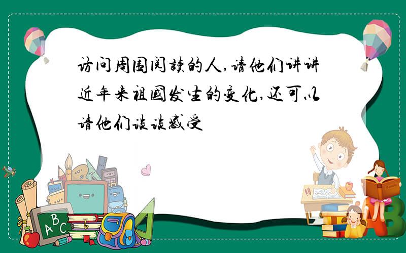 访问周围阅读的人,请他们讲讲近年来祖国发生的变化,还可以请他们谈谈感受