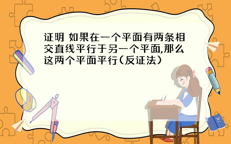 证明 如果在一个平面有两条相交直线平行于另一个平面,那么这两个平面平行(反证法)