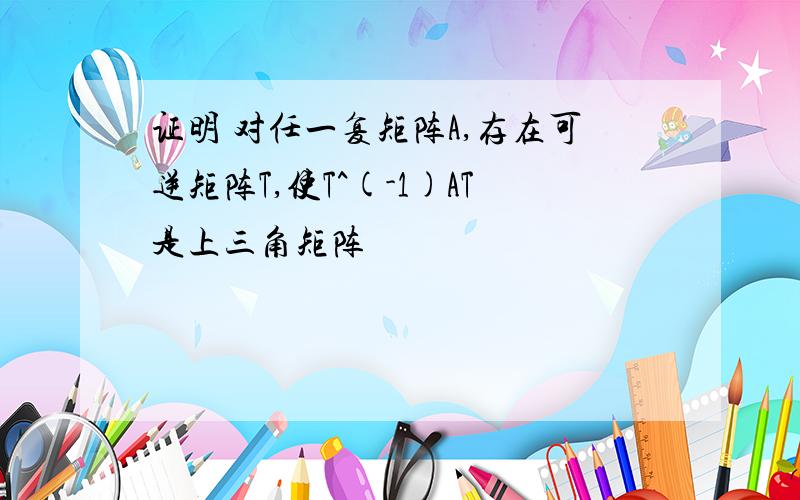 证明 对任一复矩阵A,存在可逆矩阵T,使T^(-1)AT是上三角矩阵