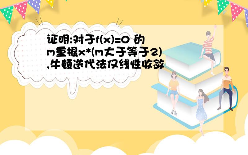 证明:对于f(x)=0 的 m重根x*(m大于等于2) ,牛顿迭代法仅线性收敛