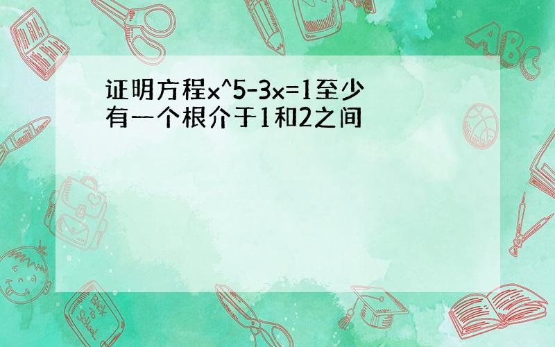 证明方程x^5-3x=1至少有一个根介于1和2之间