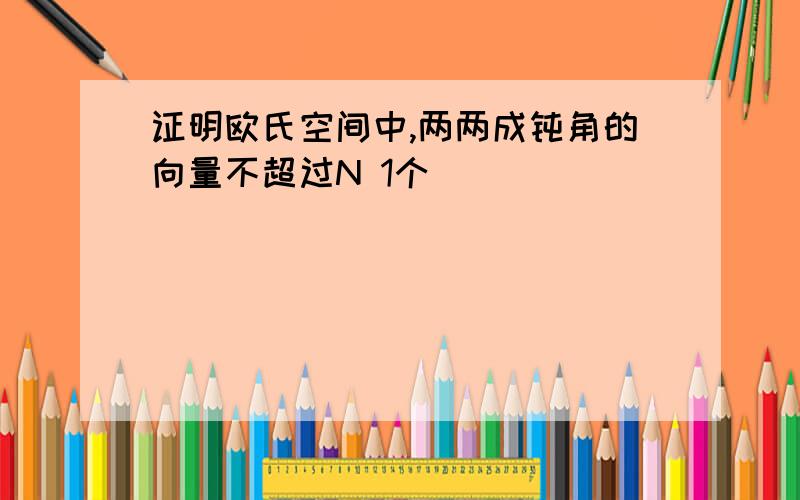 证明欧氏空间中,两两成钝角的向量不超过N 1个