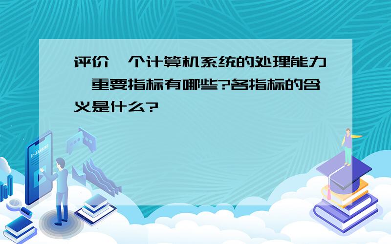 评价一个计算机系统的处理能力,重要指标有哪些?各指标的含义是什么?