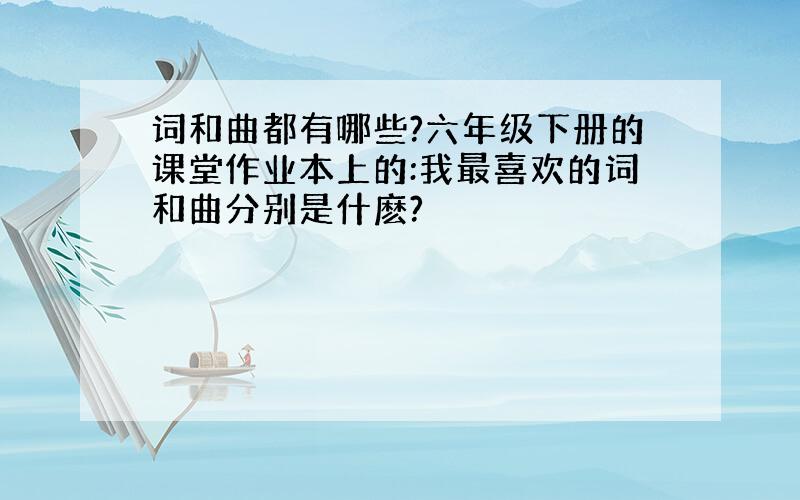 词和曲都有哪些?六年级下册的课堂作业本上的:我最喜欢的词和曲分别是什麽?