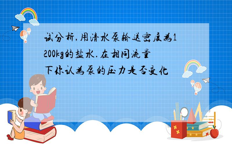 试分析,用清水泵输送密度为1200kg的盐水.在相同流量下你认为泵的压力是否变化