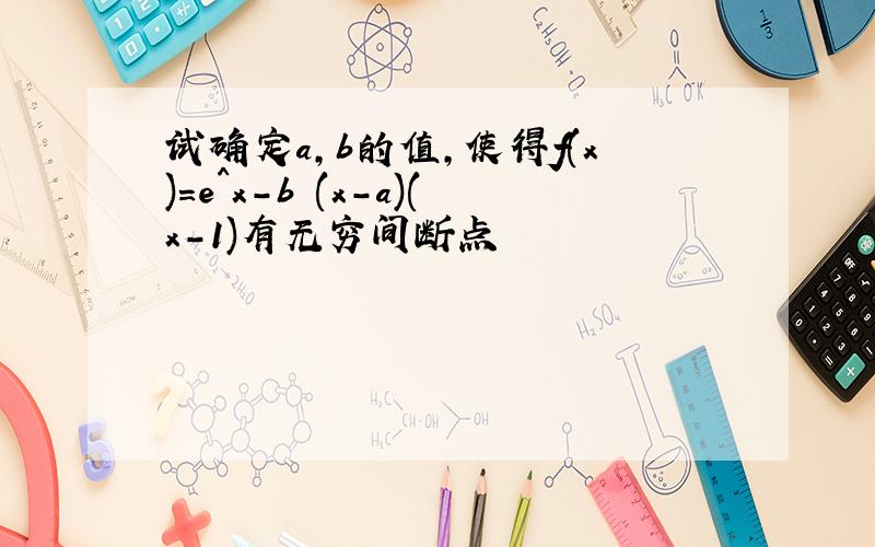 试确定a,b的值,使得f(x)=e^x-b (x-a)(x-1)有无穷间断点