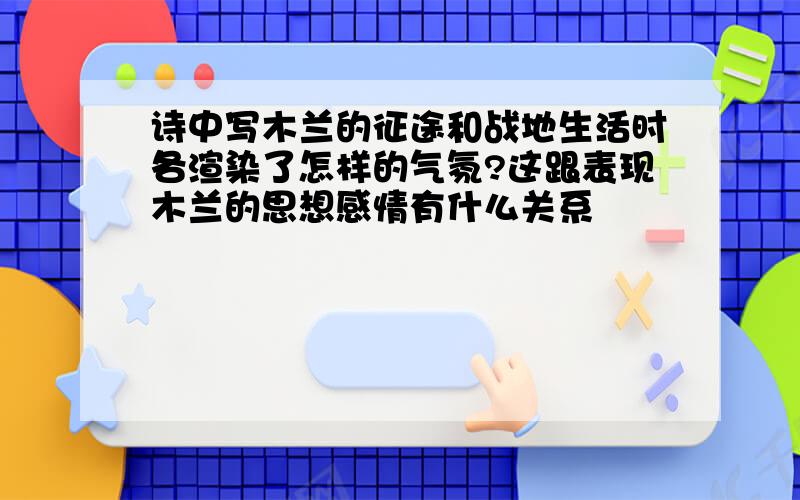 诗中写木兰的征途和战地生活时各渲染了怎样的气氛?这跟表现木兰的思想感情有什么关系