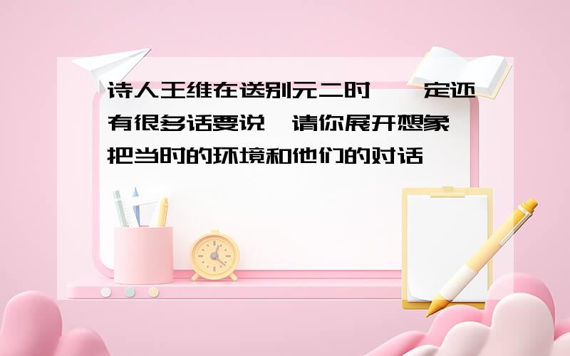 诗人王维在送别元二时,一定还有很多话要说,请你展开想象,把当时的环境和他们的对话