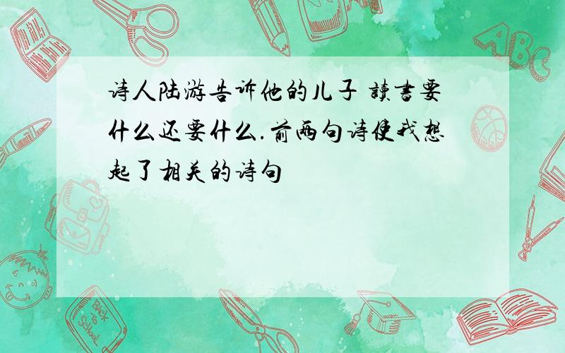 诗人陆游告诉他的儿子 读书要什么还要什么.前两句诗使我想起了相关的诗句