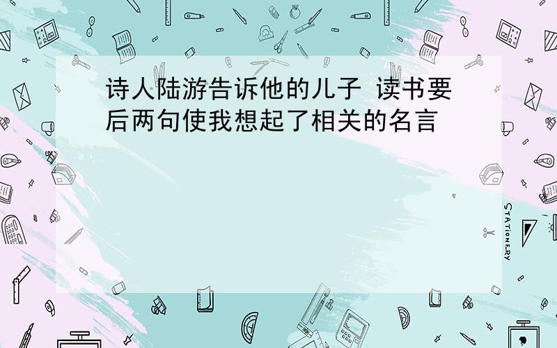 诗人陆游告诉他的儿子 读书要后两句使我想起了相关的名言