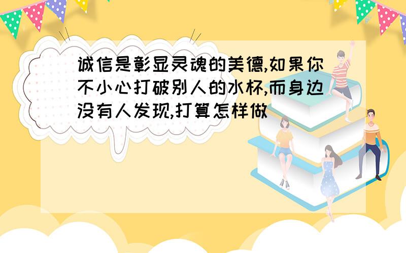 诚信是彰显灵魂的美德,如果你不小心打破别人的水杯,而身边没有人发现,打算怎样做