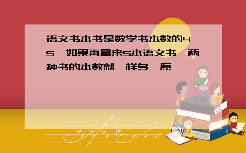 语文书本书是数学书本数的4 5,如果再拿来5本语文书,两种书的本数就一样多,原