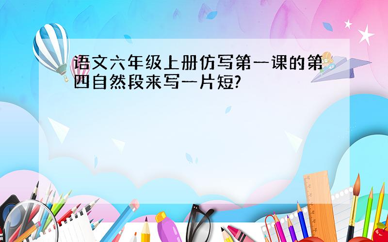 语文六年级上册仿写第一课的第四自然段来写一片短?