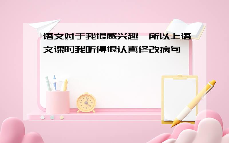 语文对于我很感兴趣,所以上语文课时我听得很认真修改病句