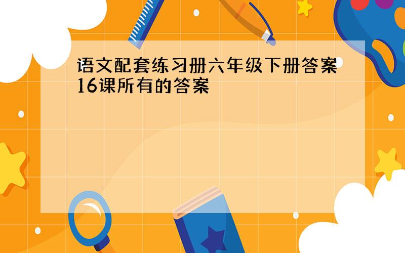 语文配套练习册六年级下册答案16课所有的答案