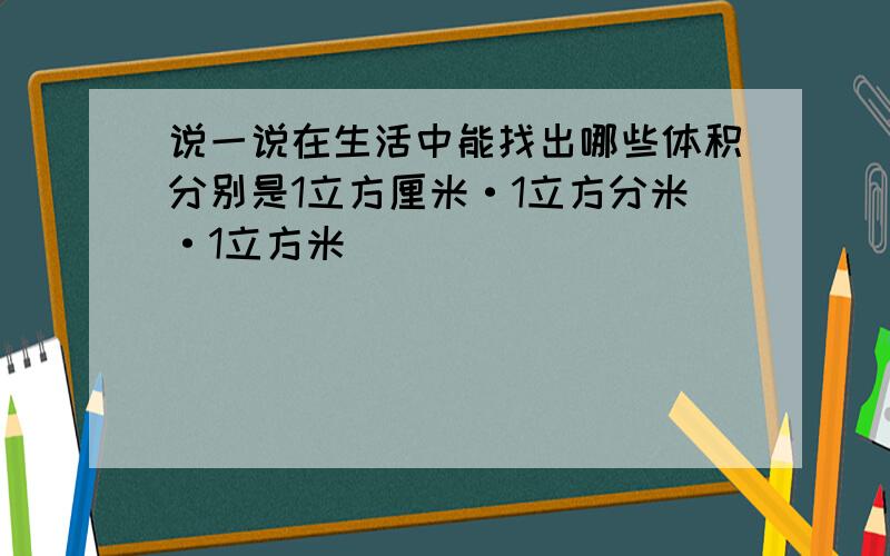 说一说在生活中能找出哪些体积分别是1立方厘米·1立方分米·1立方米