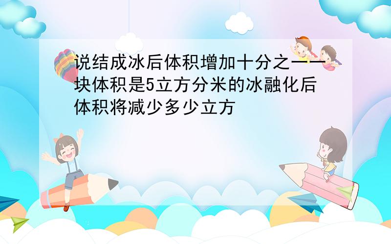 说结成冰后体积增加十分之一一块体积是5立方分米的冰融化后体积将减少多少立方