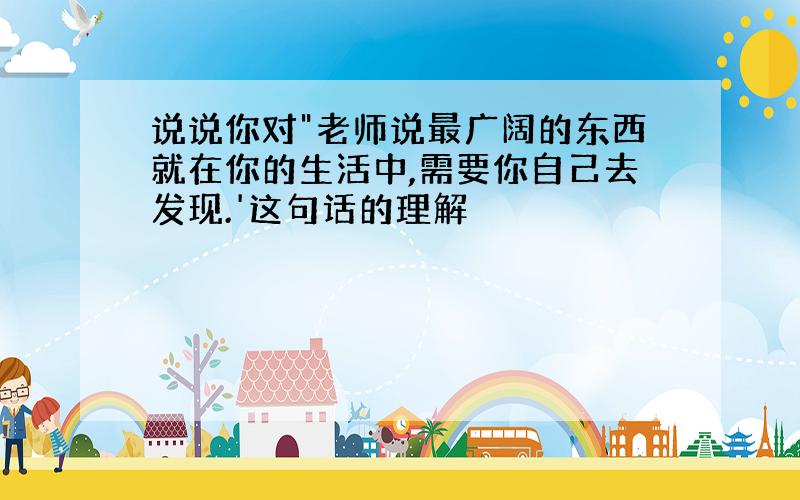 说说你对"老师说最广阔的东西就在你的生活中,需要你自己去发现.'这句话的理解