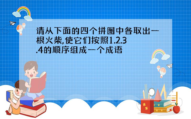 请从下面的四个拼图中各取出一根火柴,使它们按照1.2.3.4的顺序组成一个成语