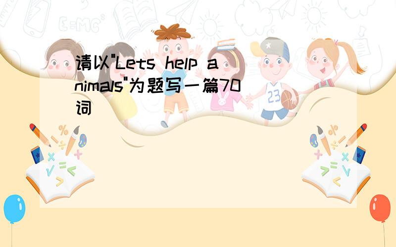 请以"Lets help animals"为题写一篇70词