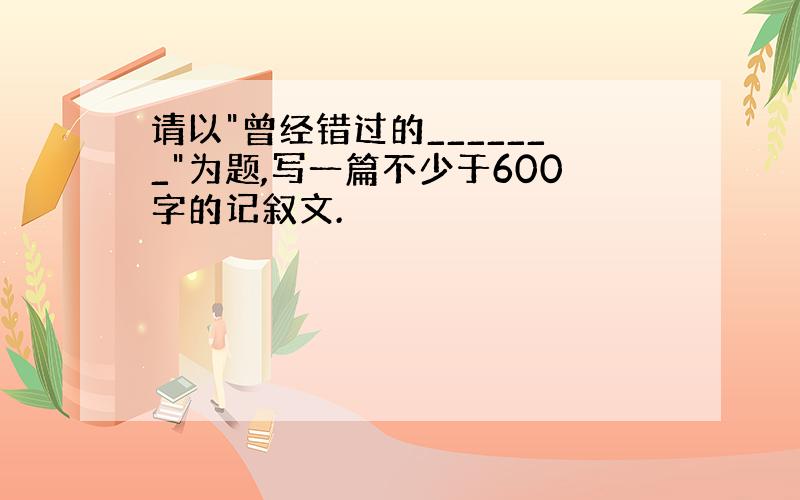 请以"曾经错过的_______"为题,写一篇不少于600字的记叙文.