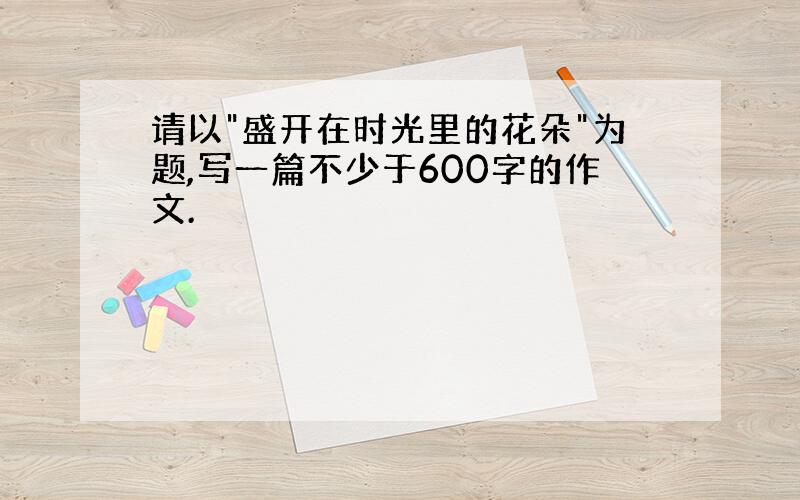 请以"盛开在时光里的花朵"为题,写一篇不少于600字的作文.