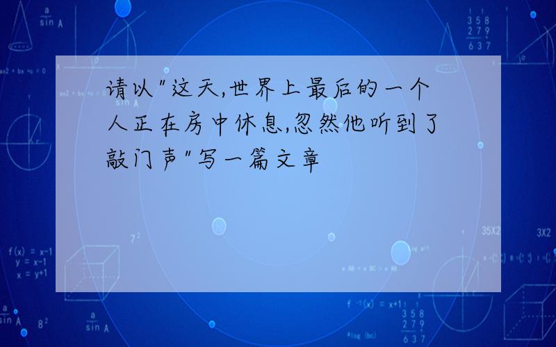 请以"这天,世界上最后的一个人正在房中休息,忽然他听到了敲门声"写一篇文章