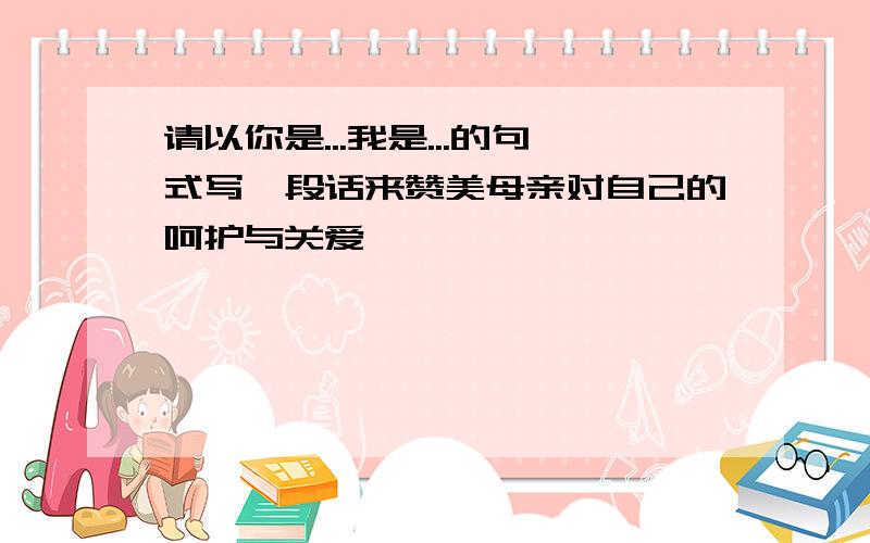 请以你是...我是...的句式写一段话来赞美母亲对自己的呵护与关爱