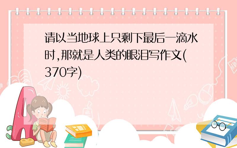 请以当地球上只剩下最后一滴水时,那就是人类的眼泪写作文(370字)