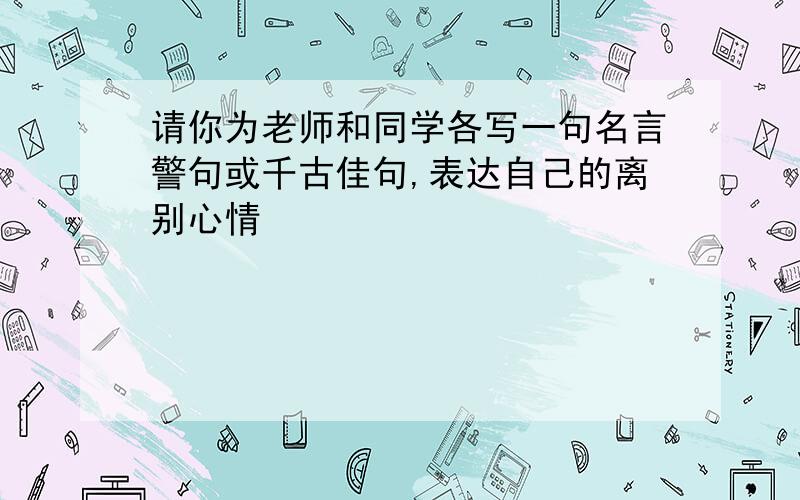 请你为老师和同学各写一句名言警句或千古佳句,表达自己的离别心情