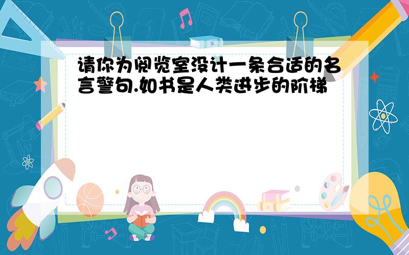 请你为阅览室没计一条合适的名言警句.如书是人类进步的阶梯