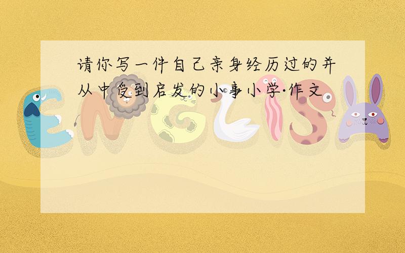 请你写一件自己亲身经历过的并从中受到启发的小事小学·作文