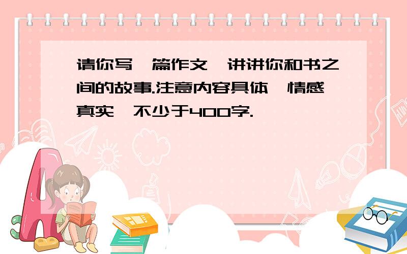 请你写一篇作文,讲讲你和书之间的故事.注意内容具体,情感真实,不少于400字.