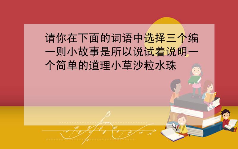 请你在下面的词语中选择三个编一则小故事是所以说试着说明一个简单的道理小草沙粒水珠