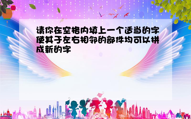 请你在空格内填上一个适当的字使其于左右相邻的部件均可以拼成新的字