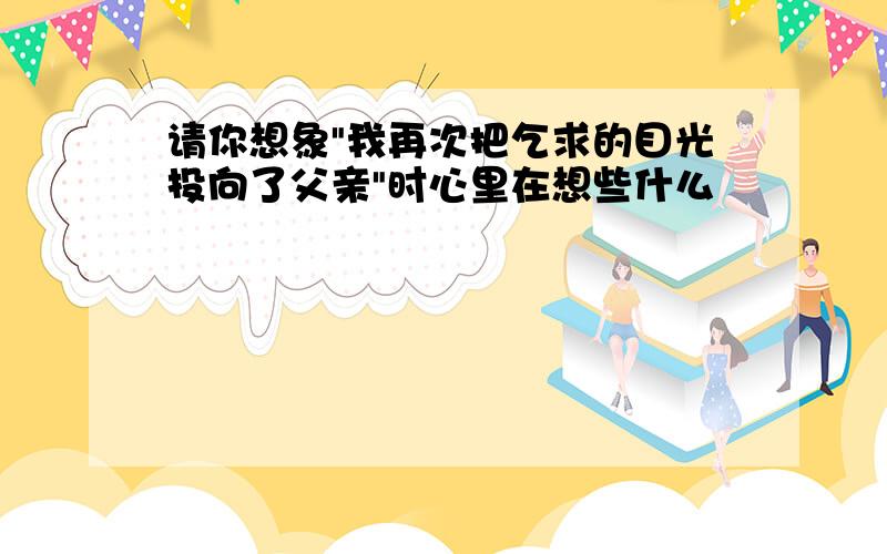 请你想象"我再次把乞求的目光投向了父亲"时心里在想些什么