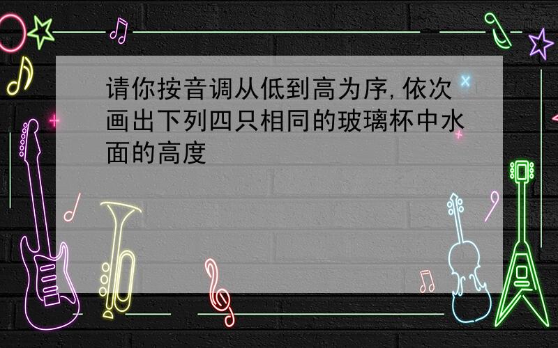 请你按音调从低到高为序,依次画出下列四只相同的玻璃杯中水面的高度