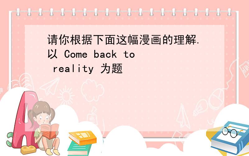 请你根据下面这幅漫画的理解.以 Come back to reality 为题