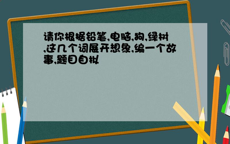 请你根据铅笔,电脑,狗,绿树,这几个词展开想象,编一个故事,题目自拟