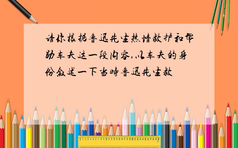 请你根据鲁迅先生热情救护和帮助车夫这一段内容,以车夫的身份叙述一下当时鲁迅先生救